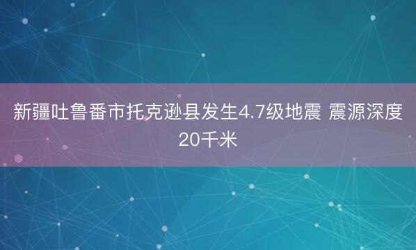 新疆吐鲁番市托克逊县发生4.7级地震 震源深度20千米