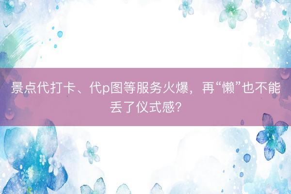 景点代打卡、代p图等服务火爆，再“懒”也不能丢了仪式感？
