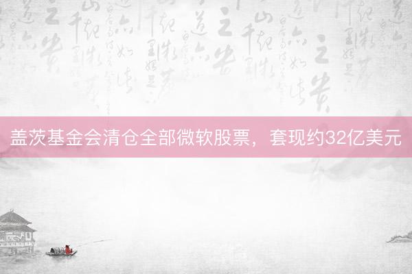 盖茨基金会清仓全部微软股票，套现约32亿美元