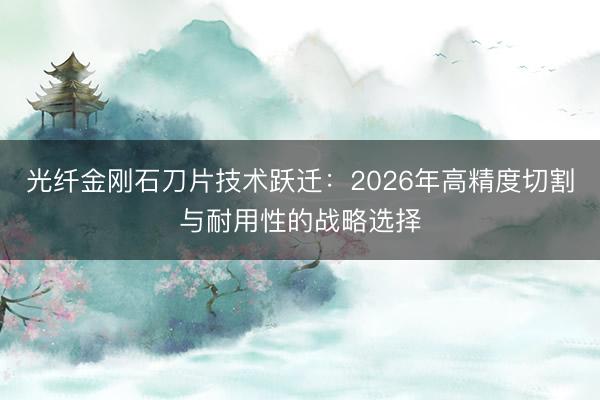 光纤金刚石刀片技术跃迁：2026年高精度切割与耐用性的战略选择