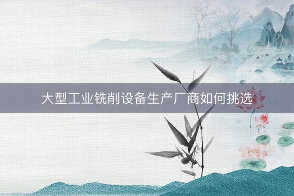 大型工业铣削设备生产厂商如何挑选