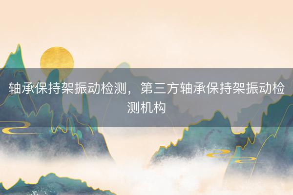 轴承保持架振动检测，第三方轴承保持架振动检测机构