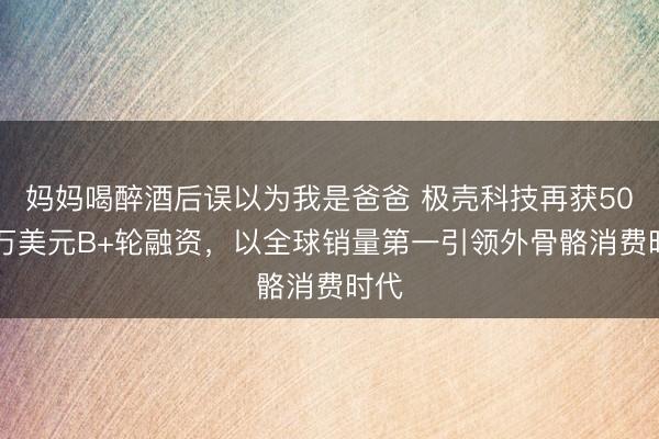 妈妈喝醉酒后误以为我是爸爸 极壳科技再获5000万美元B+轮融资，以全球销量第一引领外骨骼消费时代
