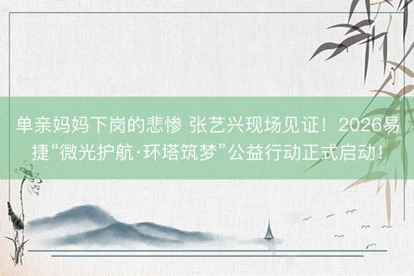 单亲妈妈下岗的悲惨 张艺兴现场见证！2026易捷“微光护航·环塔筑梦”公益行动正式启动！