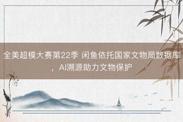 全美超模大赛第22季 闲鱼依托国家文物局数据库，AI溯源助力文物保护
