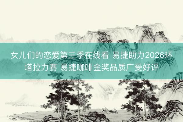 女儿们的恋爱第三季在线看 易捷助力2026环塔拉力赛 易捷咖啡金奖品质广受好评