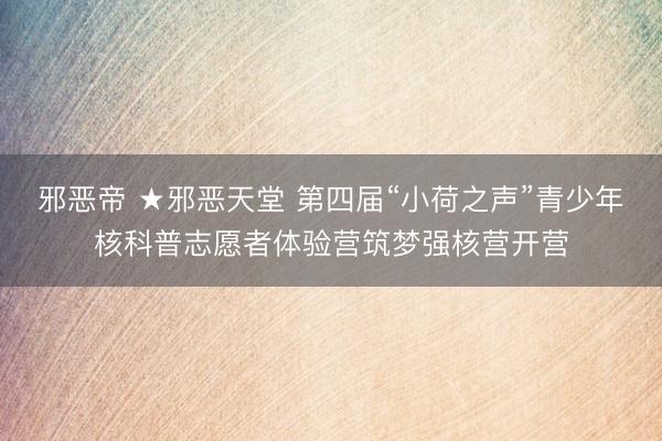 邪恶帝 ★邪恶天堂 第四届“小荷之声”青少年核科普志愿者体验营筑梦强核营开营