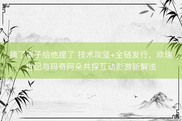 摘了罩子给他捏了 技术攻坚+全链发行，欢瑞世纪与玛奇阿朵共探互动影游新解法