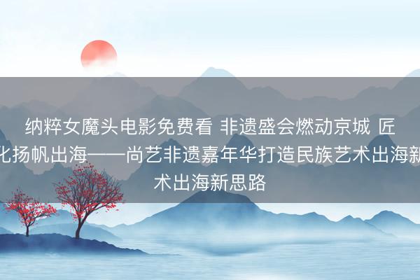 纳粹女魔头电影免费看 非遗盛会燃动京城 匠心文化扬帆出海——尚艺非遗嘉年华打造民族艺术出海新思路