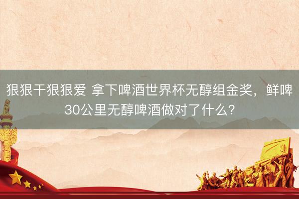 狠狠干狠狠爱 拿下啤酒世界杯无醇组金奖，鲜啤30公里无醇啤酒做对了什么？