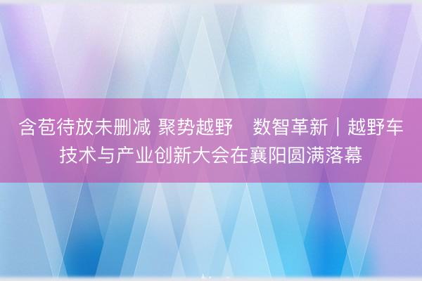 含苞待放未删减 聚势越野・数智革新｜越野车技术与产业创新大会在襄阳圆满落幕
