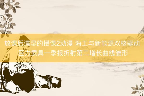 放课后濡湿的授课2动漫 海工与新能源双核驱动 巨力索具一季报折射第二增长曲线雏形