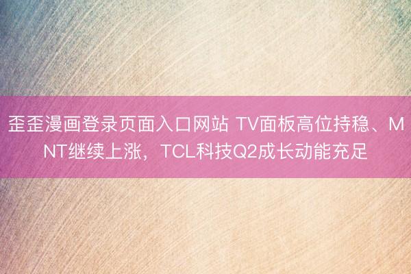 歪歪漫画登录页面入口网站 TV面板高位持稳、MNT继续上涨，TCL科技Q2成长动能充足