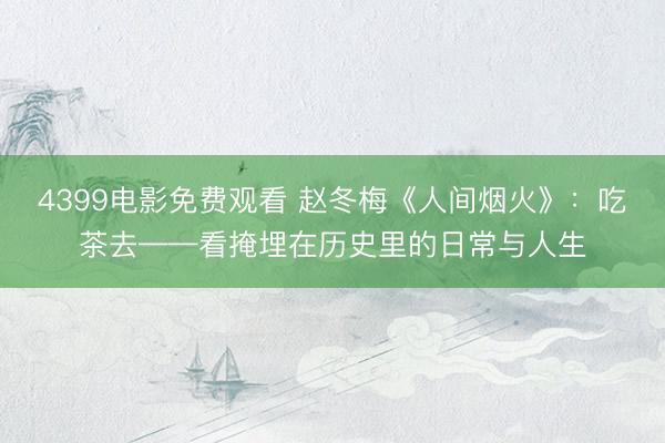 4399电影免费观看 赵冬梅《人间烟火》：吃茶去——看掩埋在历史里的日常与人生