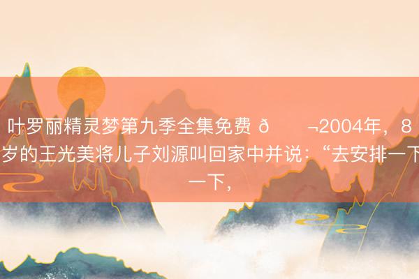 叶罗丽精灵梦第九季全集免费 🌬2004年，83岁的王光美将儿子刘源叫回家中并说：“去安排一下，