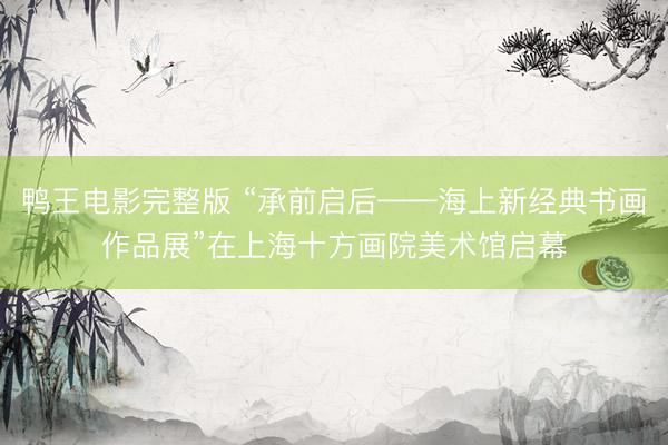 鸭王电影完整版 “承前启后——海上新经典书画作品展”在上海十方画院美术馆启幕