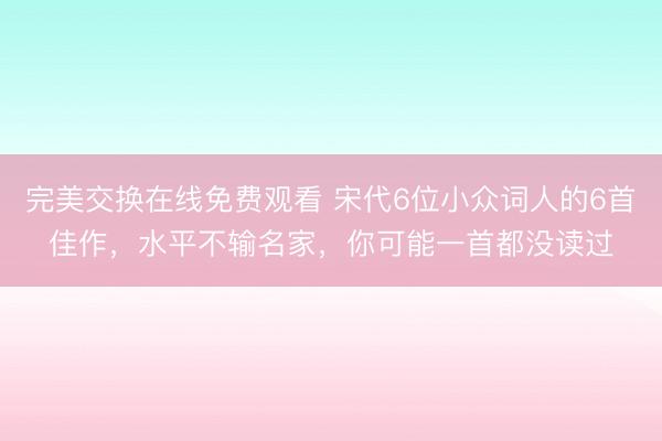 完美交换在线免费观看 宋代6位小众词人的6首佳作，水平不输名家，你可能一首都没读过
