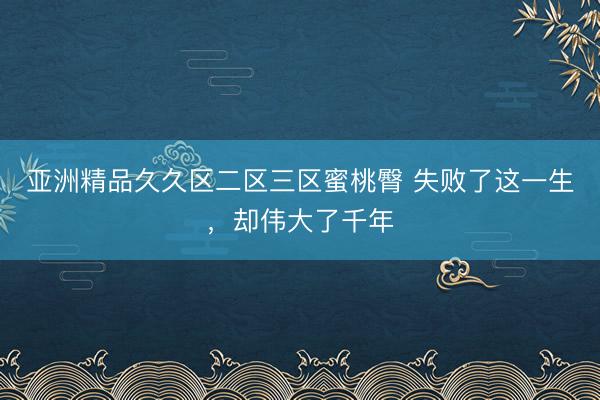 亚洲精品久久区二区三区蜜桃臀 失败了这一生，却伟大了千年
