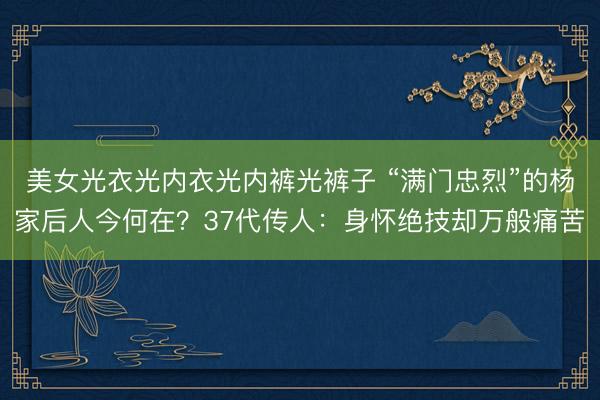 美女光衣光内衣光内裤光裤子 “满门忠烈”的杨家后人今何在？37代传人：身怀绝技却万般痛苦