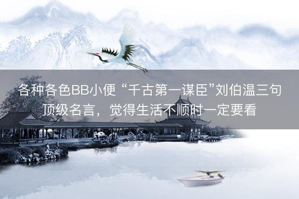 各种各色BB小便 “千古第一谋臣”刘伯温三句顶级名言，觉得生活不顺时一定要看