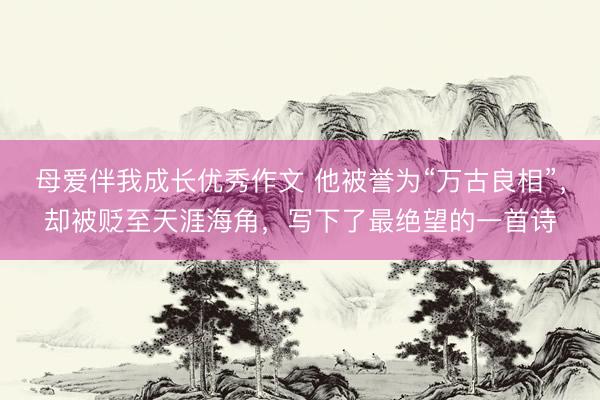 母爱伴我成长优秀作文 他被誉为“万古良相”，却被贬至天涯海角，写下了最绝望的一首诗