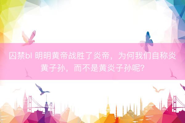 囚禁bl 明明黄帝战胜了炎帝，为何我们自称炎黄子孙，而不是黄炎子孙呢？
