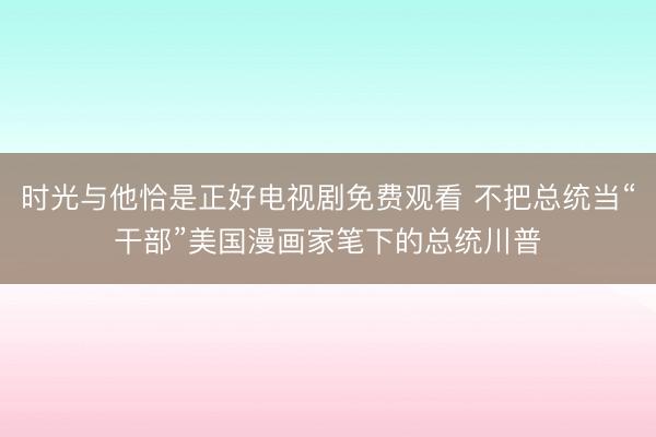 时光与他恰是正好电视剧免费观看 不把总统当“干部”美国漫画家笔下的总统川普