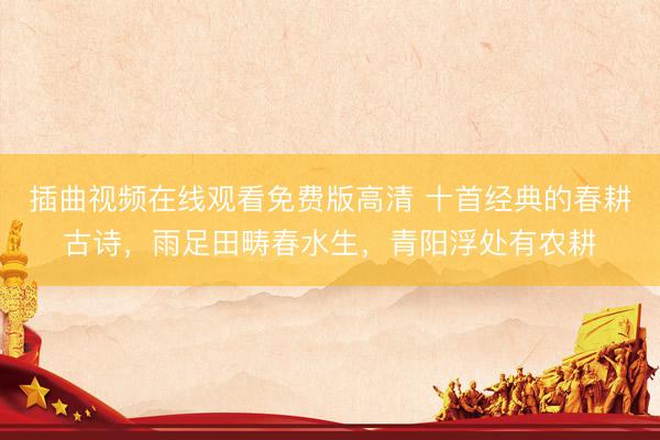 插曲视频在线观看免费版高清 十首经典的春耕古诗，雨足田畴春水生，青阳浮处有农耕