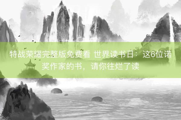 特战荣耀完整版免费看 世界读书日：这6位诺奖作家的书，请你往烂了读