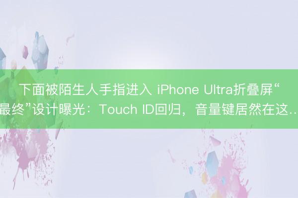 下面被陌生人手指进入 iPhone Ultra折叠屏“最终”设计曝光：Touch ID回归，音量键居然在这…