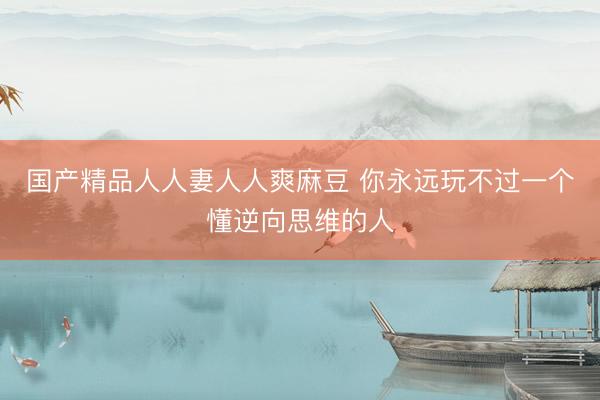 国产精品人人妻人人爽麻豆 你永远玩不过一个懂逆向思维的人