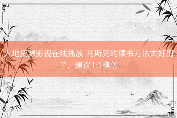 大地资源影视在线播放 马斯克的读书方法太好用了，建议1:1模仿