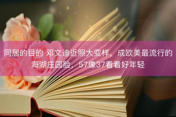 同居的目的 邓文迪近照大变样，成欧美最流行的海湖庄园脸，57像37看着好年轻