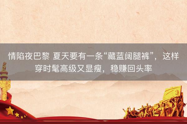 情陷夜巴黎 夏天要有一条“藏蓝阔腿裤”，这样穿时髦高级又显瘦，稳赚回头率