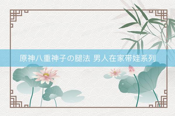 原神八重神子の腿法 男人在家带娃系列