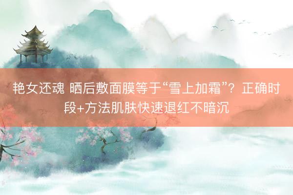 艳女还魂 晒后敷面膜等于“雪上加霜”？正确时段+方法肌肤快速退红不暗沉