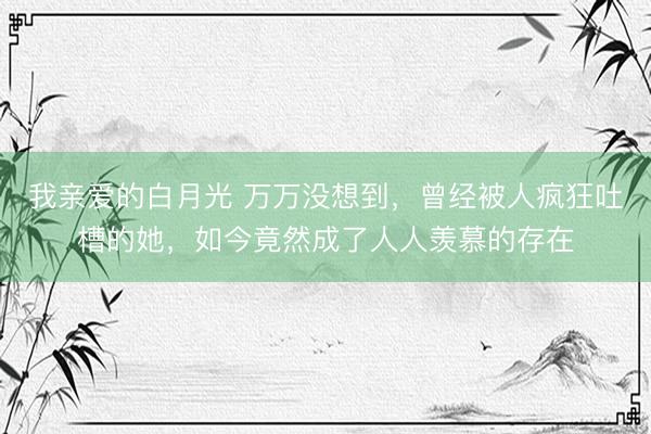 我亲爱的白月光 万万没想到，曾经被人疯狂吐槽的她，如今竟然成了人人羡慕的存在