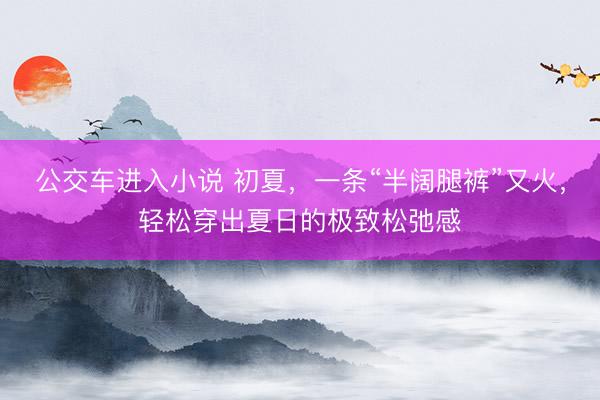 公交车进入小说 初夏，一条“半阔腿裤”又火，轻松穿出夏日的极致松弛感