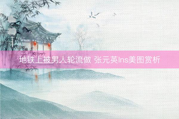 地铁上被男人轮流做 张元英Ins美图赏析