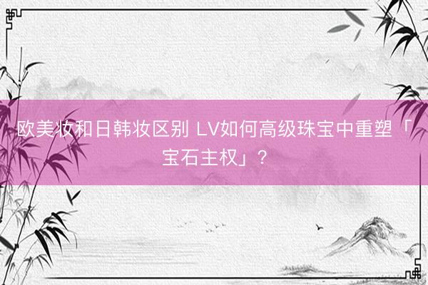 欧美妆和日韩妆区别 LV如何高级珠宝中重塑「宝石主权」？