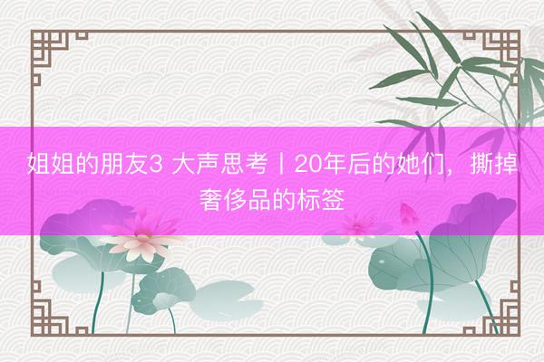 姐姐的朋友3 大声思考丨20年后的她们，撕掉奢侈品的标签