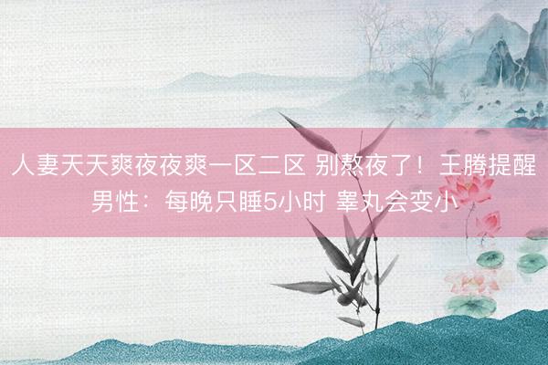 人妻天天爽夜夜爽一区二区 别熬夜了！王腾提醒男性：每晚只睡5小时 睾丸会变小