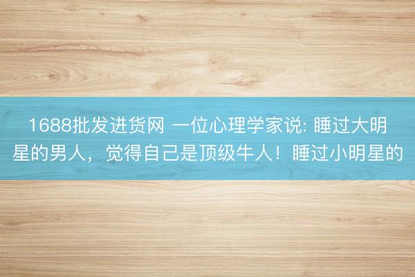 1688批发进货网 一位心理学家说: 睡过大明星的男人，觉得自己是顶级牛人！睡过小明星的