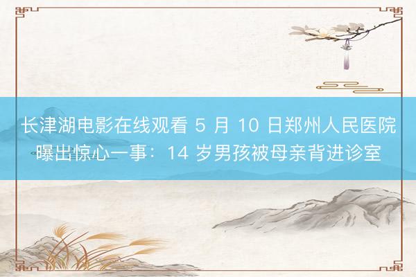 长津湖电影在线观看 5 月 10 日郑州人民医院曝出惊心一事：14 岁男孩被母亲背进诊室