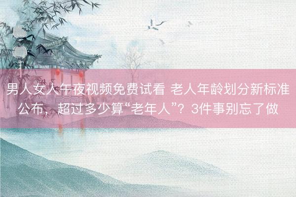 男人女人午夜视频免费试看 老人年龄划分新标准公布，超过多少算“老年人”？3件事别忘了做