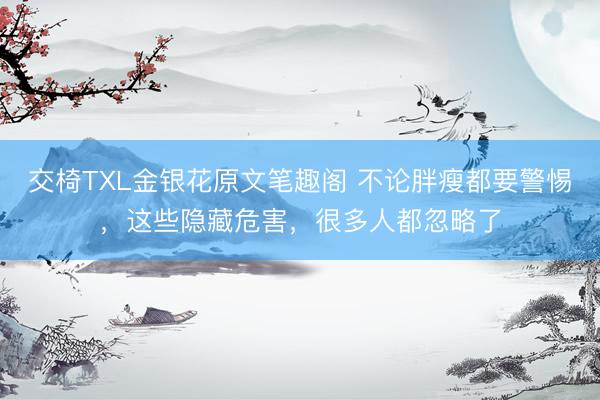 交椅TXL金银花原文笔趣阁 不论胖瘦都要警惕，这些隐藏危害，很多人都忽略了