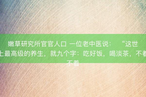 嫩草研究所官官人口 一位老中医说：​“这世上最高级的养生，就九个字：吃好饭，喝淡茶，不着