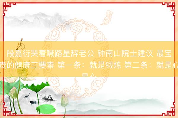 段嘉衍哭着喊路星辞老公 钟南山院士建议 最宝贵的健康三要素 第一条：就是锻炼 第二条：就是心