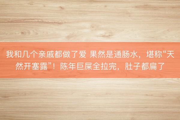 我和几个亲戚都做了爱 果然是通肠水，堪称“天然开塞露”！陈年巨屎全拉完，肚子都扁了
