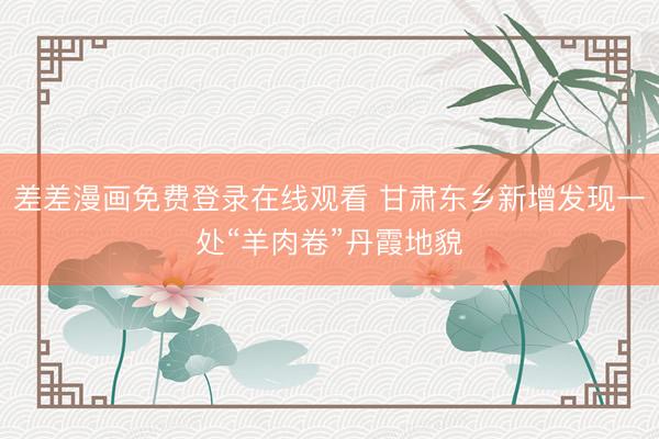 差差漫画免费登录在线观看 甘肃东乡新增发现一处“羊肉卷”丹霞地貌